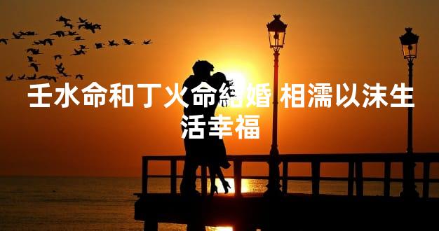 壬水命和丁火命結婚 相濡以沫生活幸福
